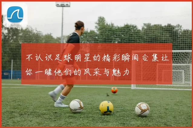 不认识足球明星的精彩瞬间合集让你一睹他们的风采与魅力