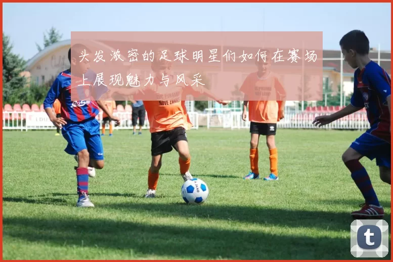 头发浓密的足球明星们如何在赛场上展现魅力与风采
