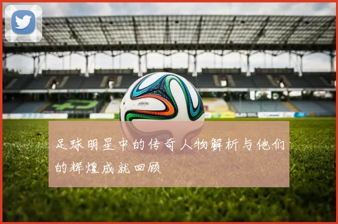 足球明星中的传奇人物解析与他们的辉煌成就回顾