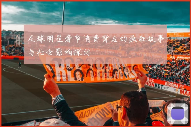 足球明星奢华消费背后的疯狂故事与社会影响探讨