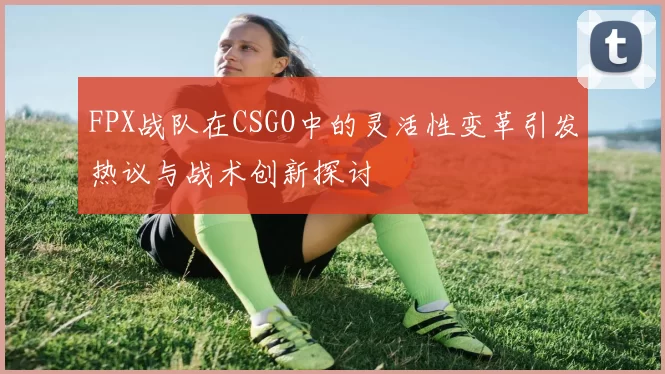 FPX战队在CSGO中的灵活性变革引发热议与战术创新探讨