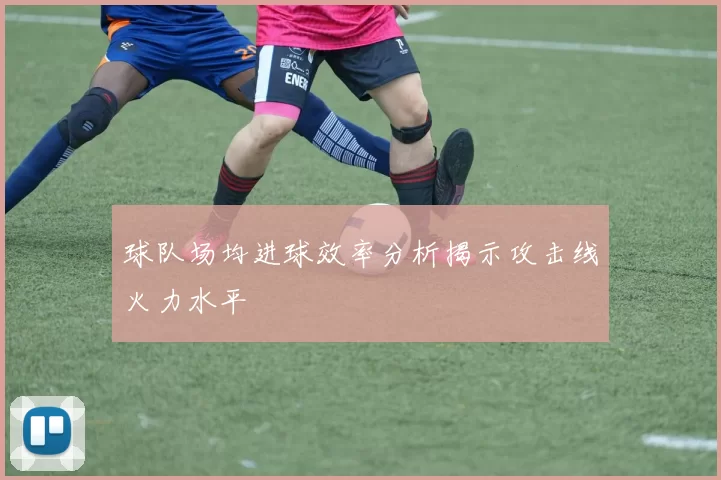 球队场均进球效率分析揭示攻击线火力水平