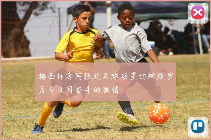 梅西怀念阿根廷足球明星的辉煌岁月与共同奋斗的激情