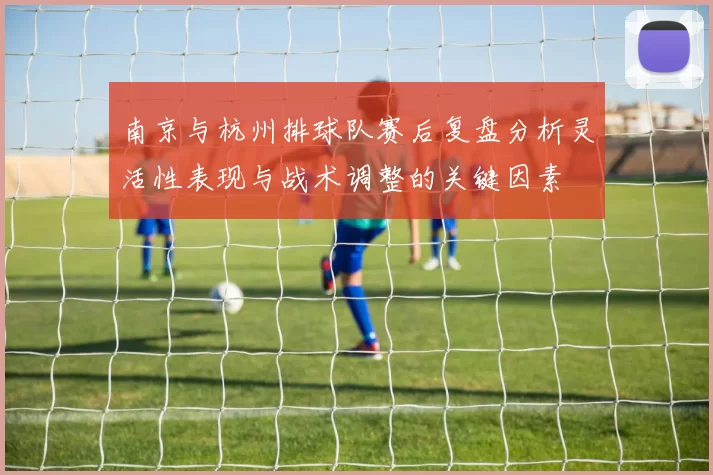 南京与杭州排球队赛后复盘分析灵活性表现与战术调整的关键因素