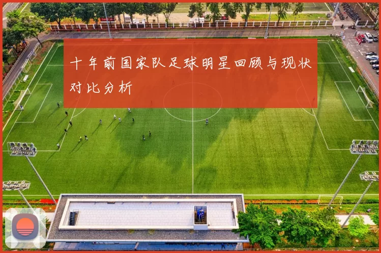 十年前国家队足球明星回顾与现状对比分析