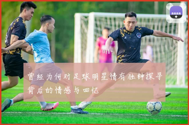 曾经为何对足球明星情有独钟探寻背后的情感与回忆