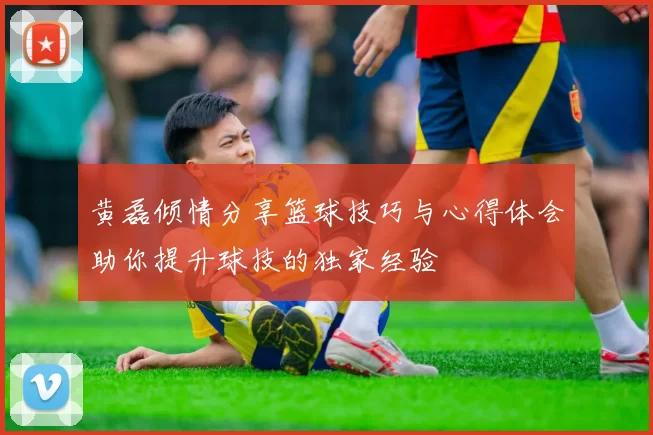 黄磊倾情分享篮球技巧与心得体会助你提升球技的独家经验